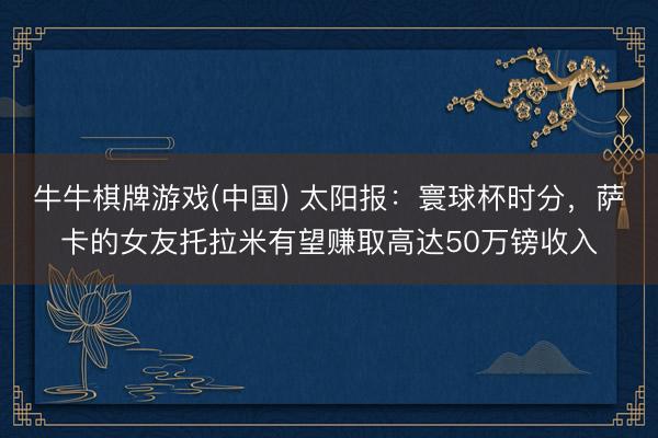 牛牛棋牌游戏(中国) 太阳报：寰球杯时分，萨卡的女友托拉米有望赚取高达50万镑收入