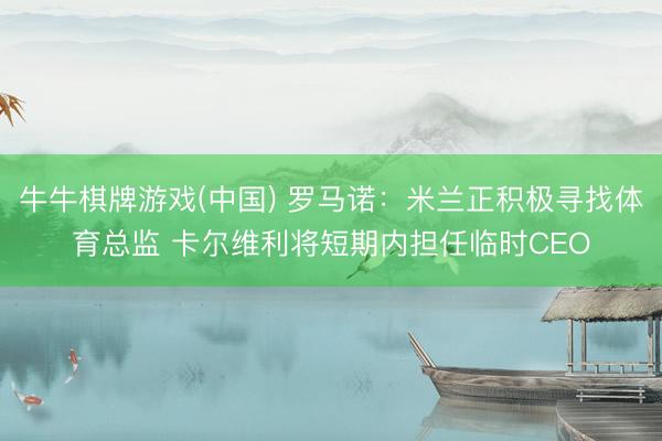 牛牛棋牌游戏(中国) 罗马诺：米兰正积极寻找体育总监 卡尔维利将短期内担任临时CEO