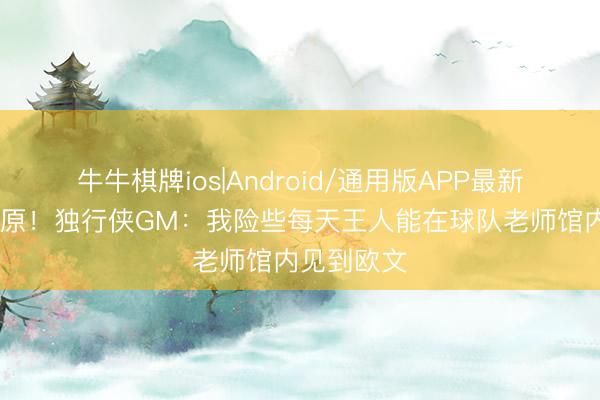 牛牛棋牌ios|Android/通用版APP最新版 莫得荒原！独行侠GM：我险些每天王人能在球队老师馆内见到欧文