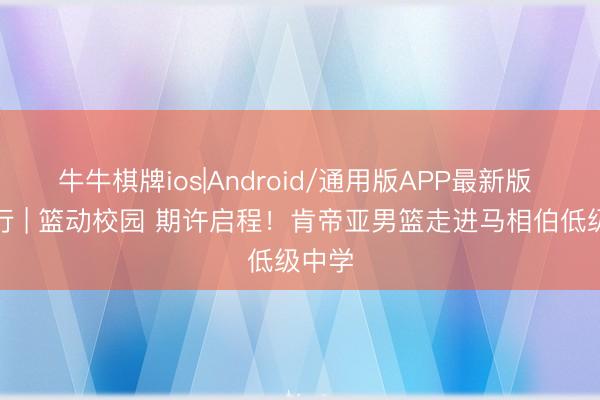 牛牛棋牌ios|Android/通用版APP最新版 公益行 | 篮动校园 期许启程!肯帝亚男篮走进马相伯低级中学