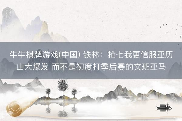 牛牛棋牌游戏(中国) 铁林：抢七我更信服亚历山大爆发 而不是初度打季后赛的文班亚马