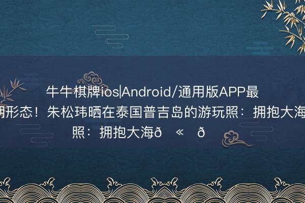牛牛棋牌ios|Android/通用版APP最新版 开启假期形态！朱松玮晒在泰国普吉岛的游玩照：拥抱大海🫂🌊