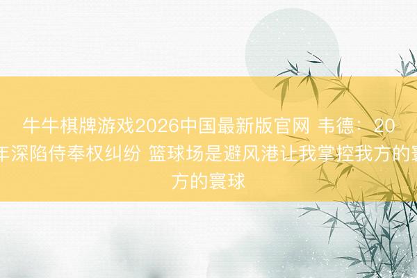 牛牛棋牌游戏2026中国最新版官网 韦德：2008年深陷侍奉权纠纷 篮球场是避风港让我掌控我方的寰球