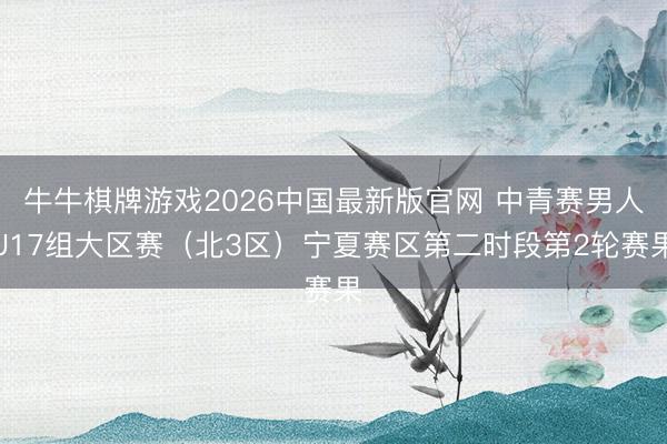 牛牛棋牌游戏2026中国最新版官网 中青赛男人U17组大区赛（北3区）宁夏赛区第二时段第2轮赛果