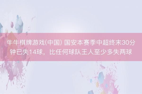 牛牛棋牌游戏(中国) 国安本赛季中超终末30分钟已失14球，比任何球队王人至少多失两球