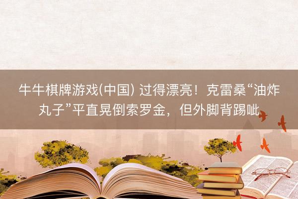 牛牛棋牌游戏(中国) 过得漂亮！克雷桑“油炸丸子”平直晃倒索罗金，但外脚背踢呲