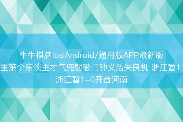 牛牛棋牌ios|Android/通用版APP最新版 半场-米特里策个东谈主才气兜射破门钟义浩失良机 浙江暂1-0开首河南