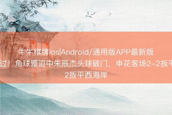 牛牛棋牌ios|Android/通用版APP最新版 将功补过!角球蹙迫中朱辰杰头球破门,申花客场2-2扳平西海岸