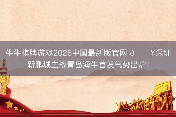 牛牛棋牌游戏2026中国最新版官网 🔥深圳新鹏城主战青岛海牛首发气势出炉！