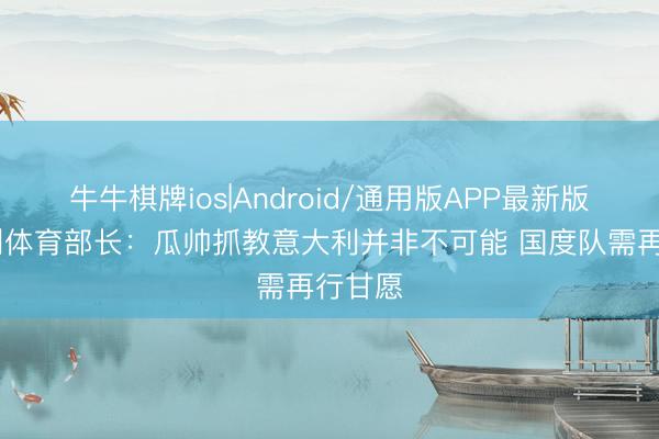 牛牛棋牌ios|Android/通用版APP最新版 意大利体育部长：瓜帅抓教意大利并非不可能 国度队需再行甘愿