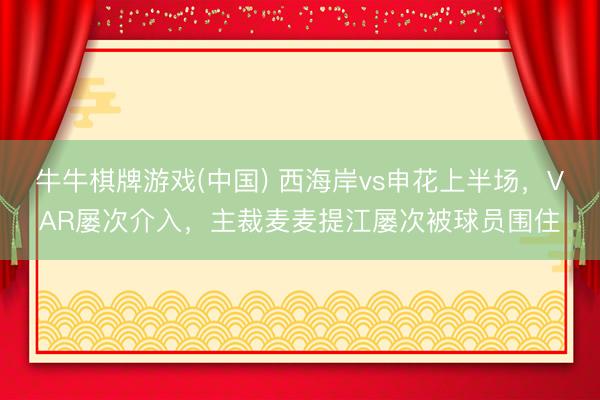 牛牛棋牌游戏(中国) 西海岸vs申花上半场，VAR屡次介入，主裁麦麦提江屡次被球员围住