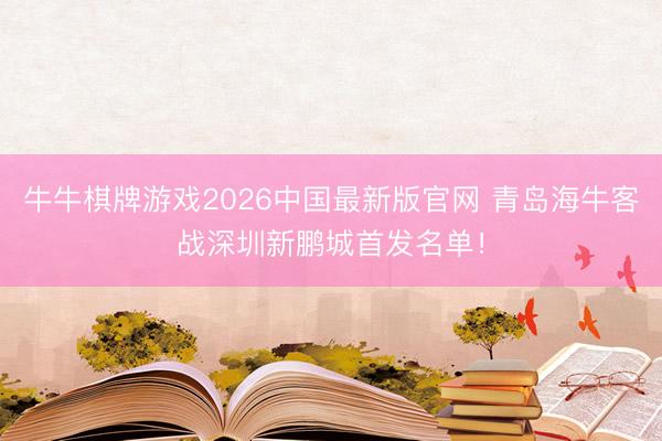 牛牛棋牌游戏2026中国最新版官网 青岛海牛客战深圳新鹏城首发名单！