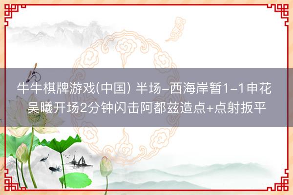 牛牛棋牌游戏(中国) 半场-西海岸暂1-1申花 吴曦开场2分钟闪击阿都兹造点+点射扳平