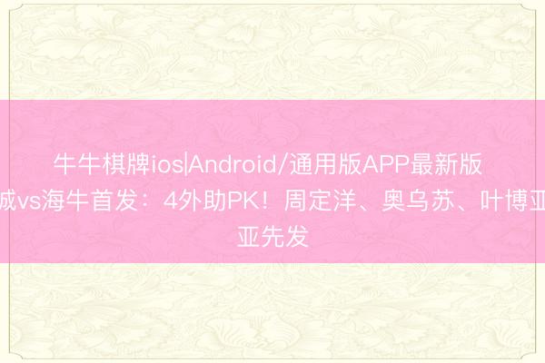 牛牛棋牌ios|Android/通用版APP最新版 新鹏城vs海牛首发：4外助PK！周定洋、奥乌苏、叶博亚先发