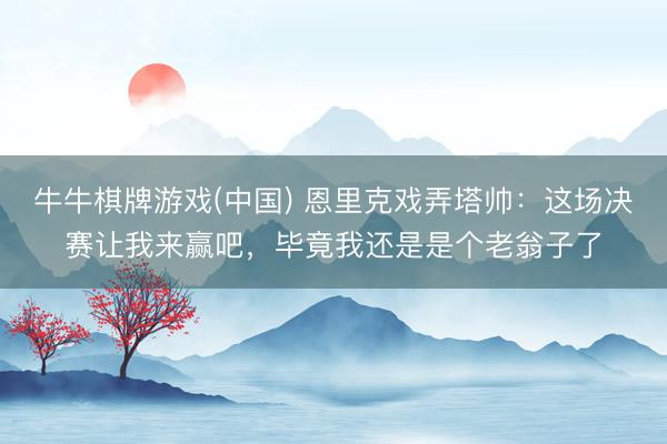 牛牛棋牌游戏(中国) 恩里克戏弄塔帅：这场决赛让我来赢吧，毕竟我还是是个老翁子了
