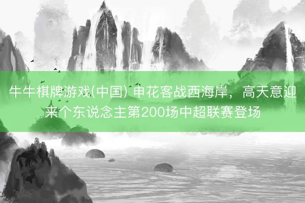 牛牛棋牌游戏(中国) 申花客战西海岸,高天意迎来个东说念主第200场中超联赛登场