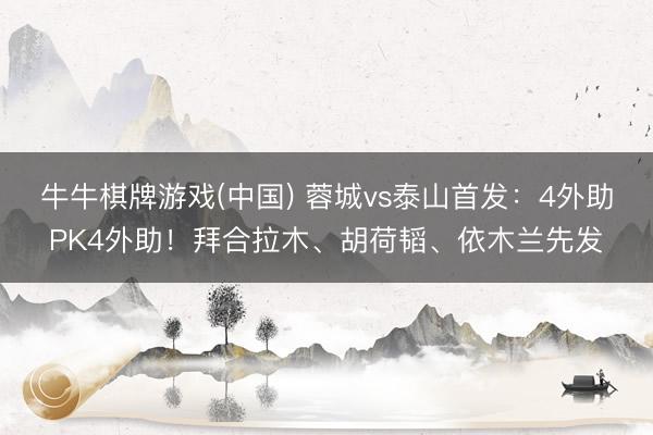 牛牛棋牌游戏(中国) 蓉城vs泰山首发：4外助PK4外助！拜合拉木、胡荷韬、依木兰先发