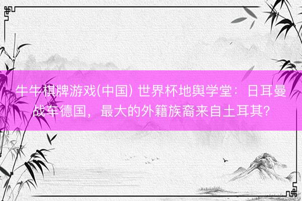 牛牛棋牌游戏(中国) 世界杯地舆学堂：日耳曼战车德国，最大的外籍族裔来自土耳其？