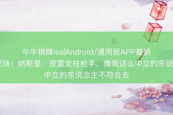 牛牛棋牌ios|Android/通用版APP最新版 无缘决赛现场！纳斯里：皮雷支柱枪手，像我这么中立的东说念主不符合去