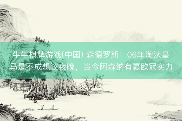 牛牛棋牌游戏(中国) 森德罗斯：06年淘汰皇马是不成想议夜晚，当今阿森纳有赢欧冠实力