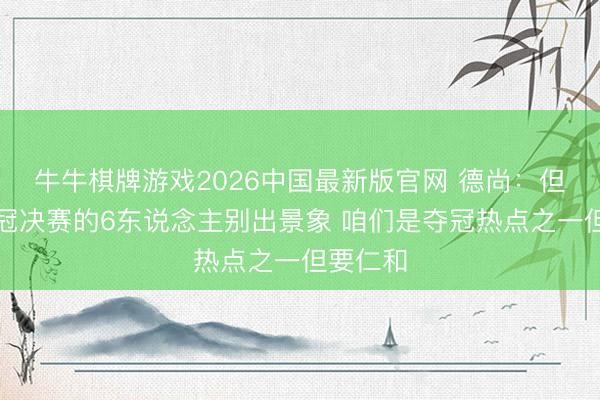 牛牛棋牌游戏2026中国最新版官网 德尚：但愿踢欧冠决赛的6东说念主别出景象 咱们是夺冠热点之一但要仁和