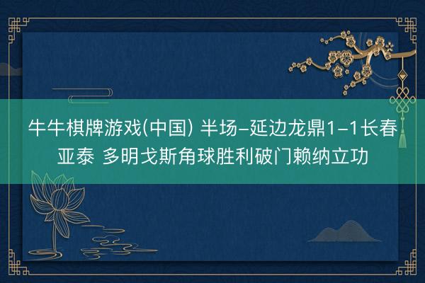 牛牛棋牌游戏(中国) 半场-延边龙鼎1-1长春亚泰 多明戈斯角球胜利破门赖纳立功