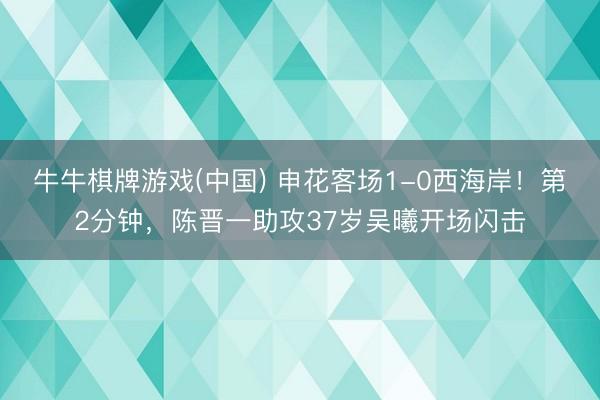 牛牛棋牌游戏(中国) 申花客场1-0西海岸！第2分钟，陈晋一助攻37岁吴曦开场闪击
