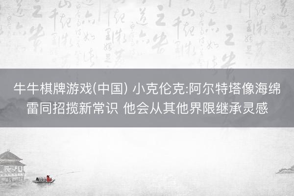牛牛棋牌游戏(中国) 小克伦克:阿尔特塔像海绵雷同招揽新常识 他会从其他界限继承灵感