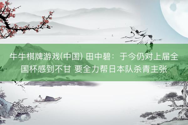 牛牛棋牌游戏(中国) 田中碧：于今仍对上届全国杯感到不甘 要全力帮日本队杀青主张