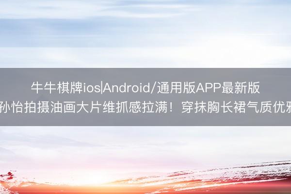 牛牛棋牌ios|Android/通用版APP最新版 孙怡拍摄油画大片维抓感拉满！穿抹胸长裙气质优雅