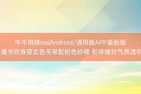 牛牛棋牌ios|Android/通用版APP最新版 虞书欣身穿玄色吊带配粉色纱裙 形体唯妙气质透彻