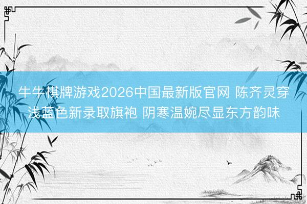 牛牛棋牌游戏2026中国最新版官网 陈齐灵穿浅蓝色新录取旗袍 阴寒温婉尽显东方韵味