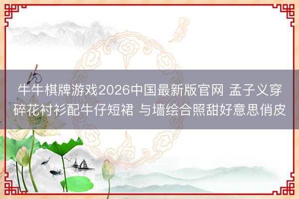 牛牛棋牌游戏2026中国最新版官网 孟子义穿碎花衬衫配牛仔短裙 与墙绘合照甜好意思俏皮