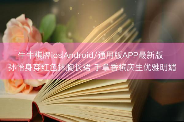 牛牛棋牌ios|Android/通用版APP最新版 孙怡身穿红色抹胸长裙 手拿香槟庆生优雅明媚