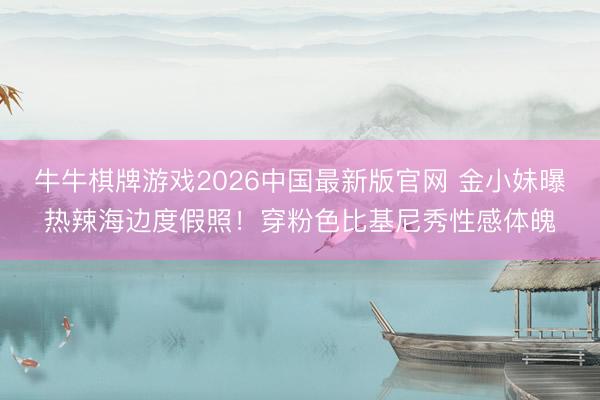 牛牛棋牌游戏2026中国最新版官网 金小妹曝热辣海边度假照！穿粉色比基尼秀性感体魄