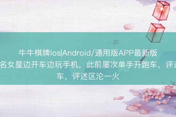 牛牛棋牌ios|Android/通用版APP最新版 曝31岁知名女星边开车边玩手机，此前屡次单手开跑车，评述区沦一火