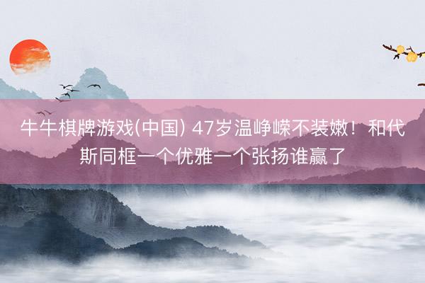牛牛棋牌游戏(中国) 47岁温峥嵘不装嫩！和代斯同框一个优雅一个张扬谁赢了