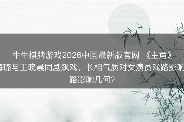 牛牛棋牌游戏2026中国最新版官网 《主角》：秦海璐与王晓晨同剧飙戏，长相气质对女演员戏路影响几何？