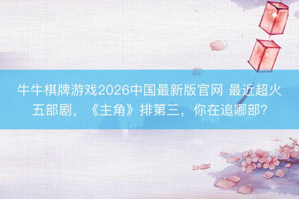 牛牛棋牌游戏2026中国最新版官网 最近超火五部剧，《主角》排第三，你在追哪部？