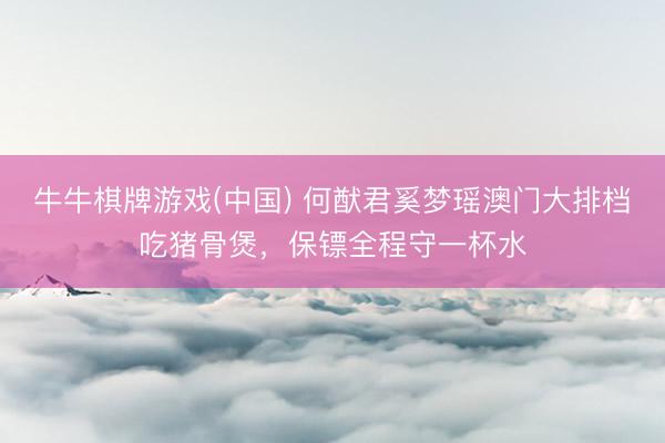 牛牛棋牌游戏(中国) 何猷君奚梦瑶澳门大排档吃猪骨煲，保镖全程守一杯水