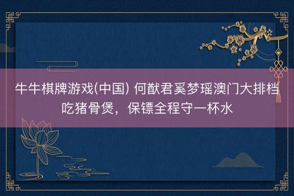 牛牛棋牌游戏(中国) 何猷君奚梦瑶澳门大排档吃猪骨煲，保镖全程守一杯水