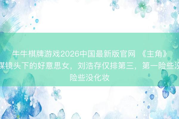 牛牛棋牌游戏2026中国最新版官网 《主角》张艺谋镜头下的好意思女，刘浩存仅排第三，第一险些没化妆