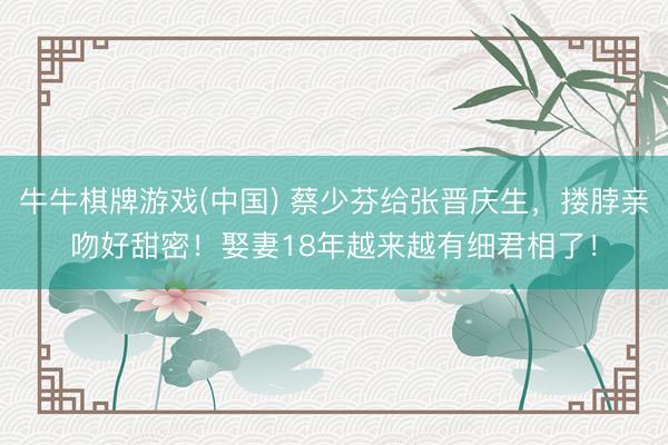 牛牛棋牌游戏(中国) 蔡少芬给张晋庆生，搂脖亲吻好甜密！娶妻18年越来越有细君相了！