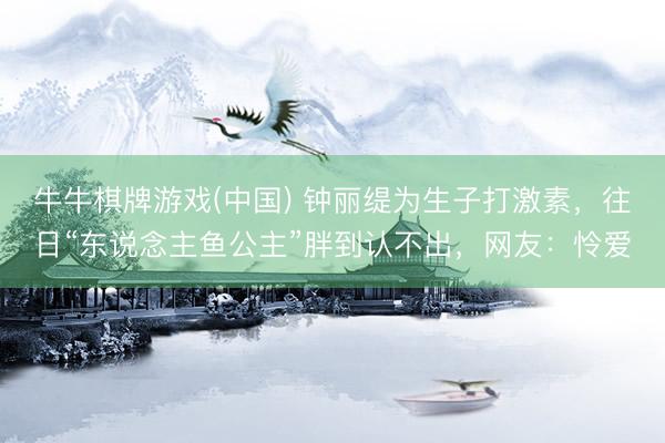牛牛棋牌游戏(中国) 钟丽缇为生子打激素，往日“东说念主鱼公主”胖到认不出，网友：怜爱