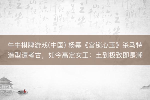 牛牛棋牌游戏(中国) 杨幂《宫锁心玉》杀马特造型遭考古，如今高定女王：土到极致即是潮