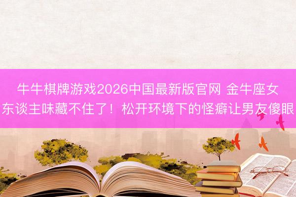 牛牛棋牌游戏2026中国最新版官网 金牛座女东谈主味藏不住了！松开环境下的怪癖让男友傻眼