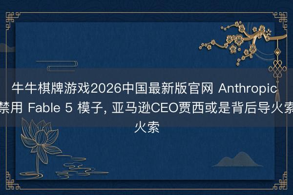 牛牛棋牌游戏2026中国最新版官网 Anthropic 禁用 Fable 5 模子， 亚马逊CEO贾西或是背后导火索