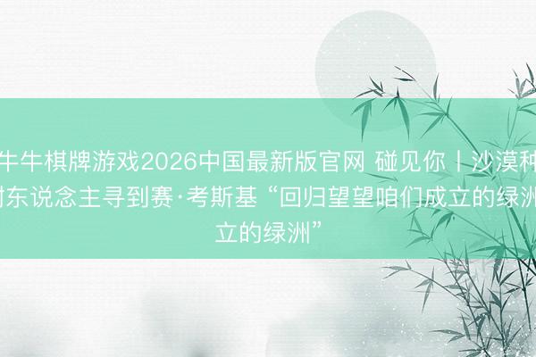 牛牛棋牌游戏2026中国最新版官网 碰见你丨沙漠种树东说念主寻到赛·考斯基 “回归望望咱们成立的绿洲”