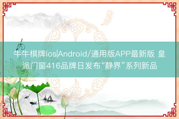 牛牛棋牌ios|Android/通用版APP最新版 皇派门窗416品牌日发布“静界”系列新品